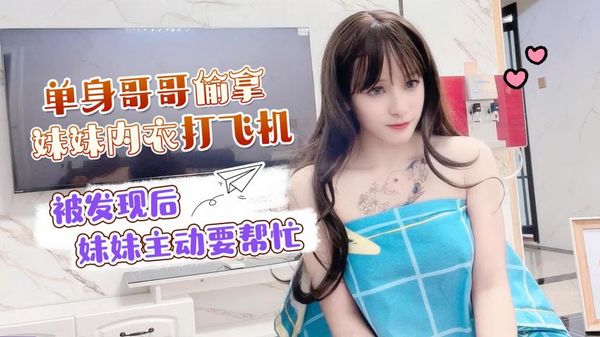 萝莉原创 - 单身哥哥偷拿妹妹内衣打飞机，被发现后妹妹主动要帮忙 - 小蜜